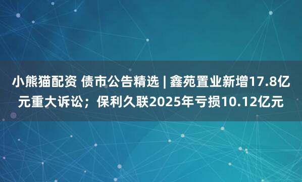 小熊猫配资 债市公告精选 | 鑫苑置业新增17.8亿元重大诉讼；保利久联2025年亏损10.12亿元