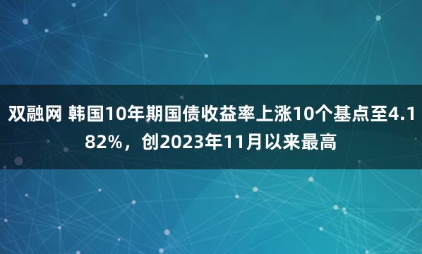 双融网 韩国10年期国债收益率上涨10个基点至4.182%，创2023年11月以来最高
