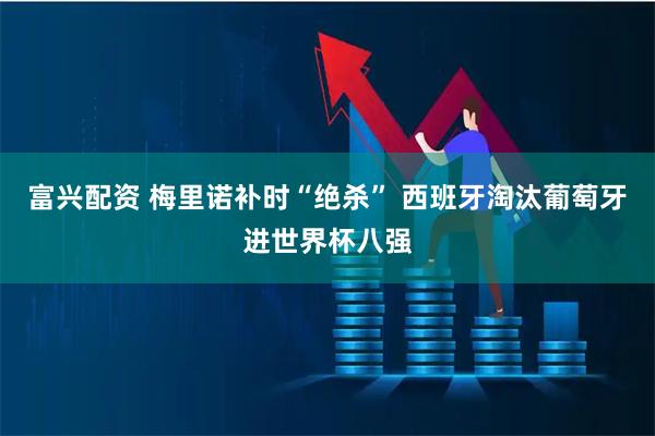 富兴配资 梅里诺补时“绝杀” 西班牙淘汰葡萄牙进世界杯八强