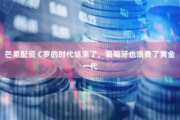 芒果配资 C罗的时代结束了，葡萄牙也浪费了黄金一代
