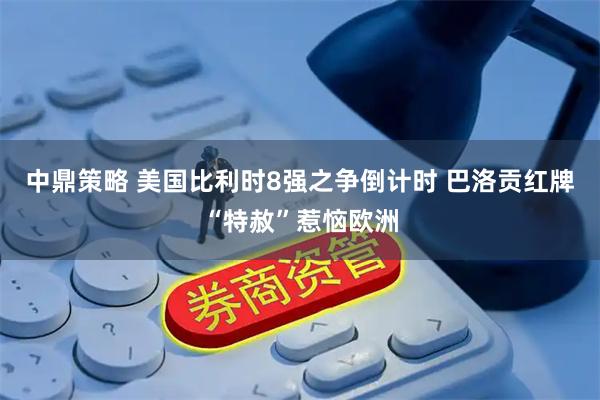 中鼎策略 美国比利时8强之争倒计时 巴洛贡红牌“特赦”惹恼欧洲
