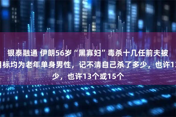 银泰融通 伊朗56岁“黑寡妇”毒杀十几任前夫被判死刑：目标均为老年单身男性，记不清自己杀了多少，也许13个或15个